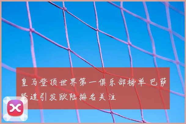 皇马登顶世界第一俱乐部榜单 巴萨紧追引发欧陆排名关注