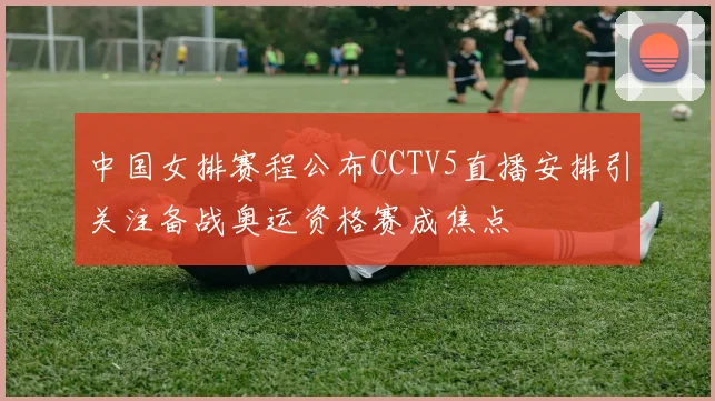 中国女排赛程公布CCTV5直播安排引关注备战奥运资格赛成焦点