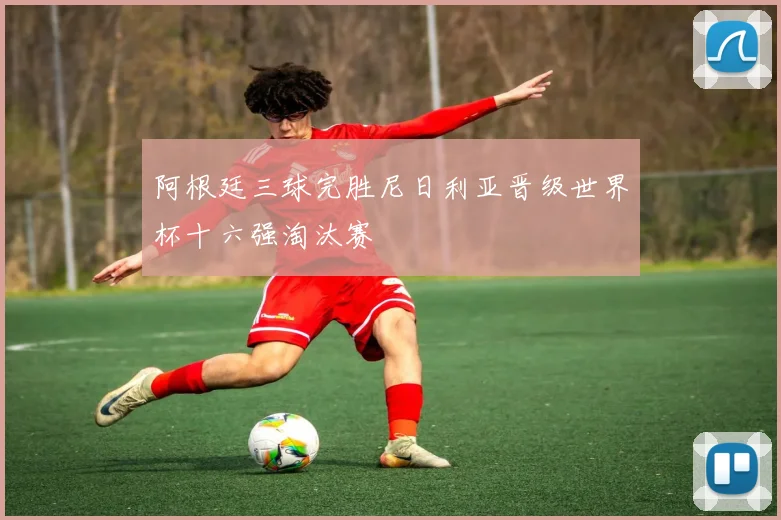 阿根廷三球完胜尼日利亚晋级世界杯十六强淘汰赛