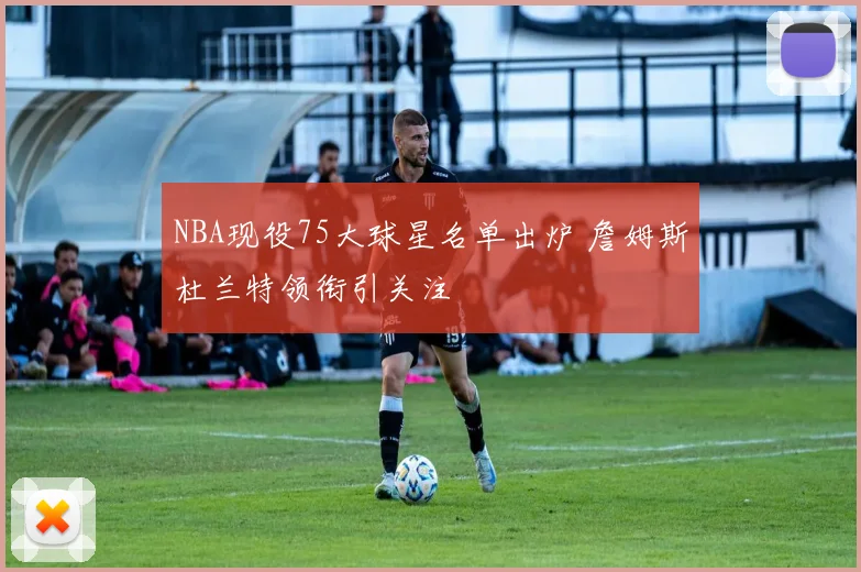 NBA现役75大球星名单出炉 詹姆斯杜兰特领衔引关注