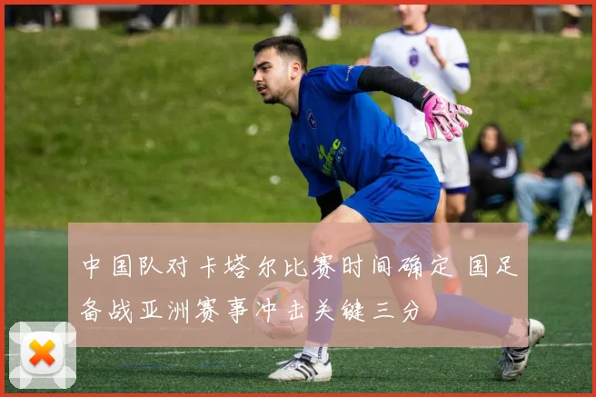 中国队对卡塔尔比赛时间确定 国足备战亚洲赛事冲击关键三分