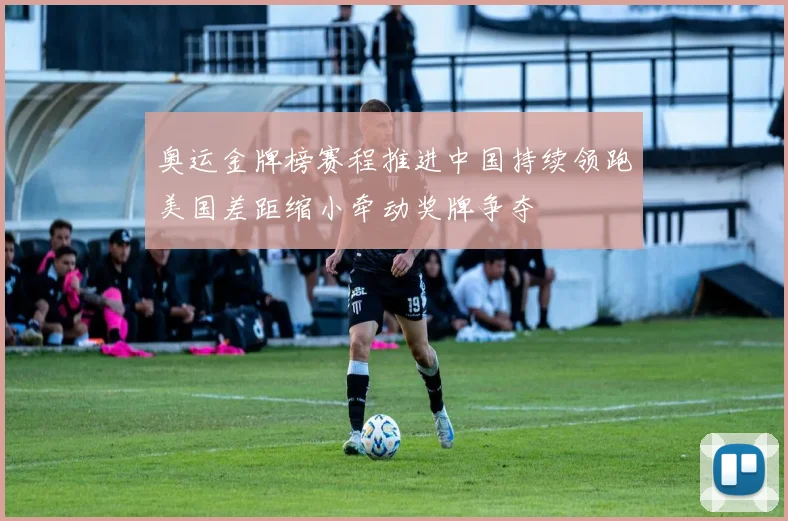 奥运金牌榜赛程推进中国持续领跑美国差距缩小牵动奖牌争夺