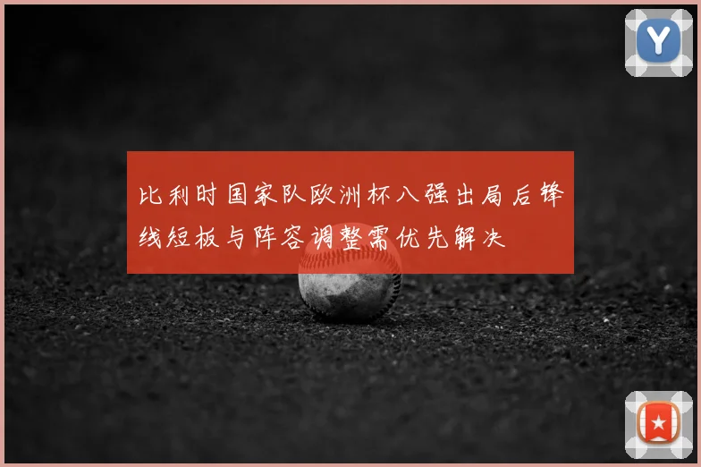 比利时国家队欧洲杯八强出局后锋线短板与阵容调整需优先解决