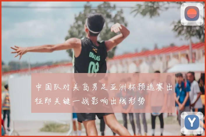 中国队对关岛男足亚洲杯预选赛出征即关键一战影响出线形势
