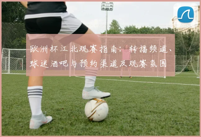 欧洲杯江北观赛指南:转播频道、球迷酒吧与预约渠道及观赛氛围