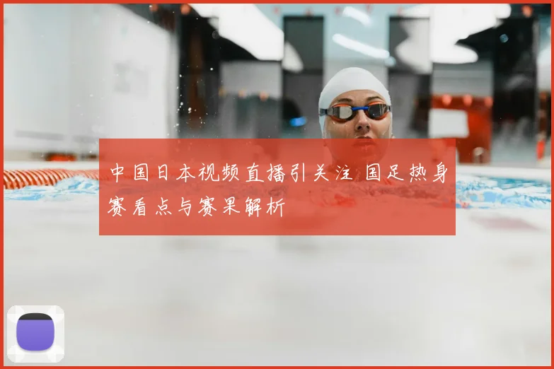 中国日本视频直播引关注 国足热身赛看点与赛果解析