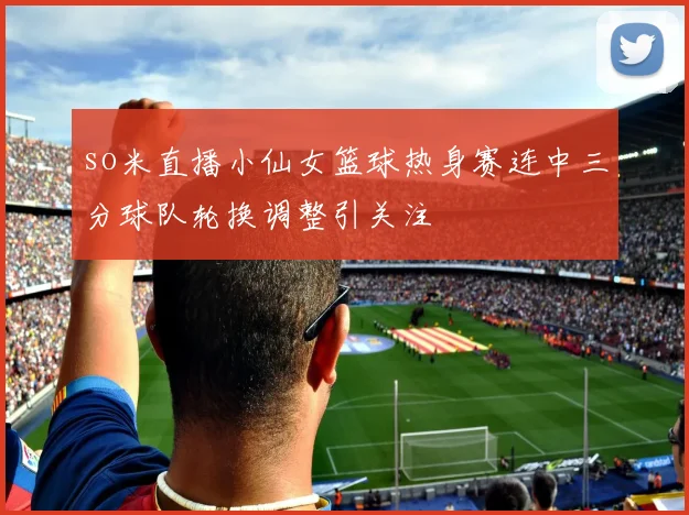 so米直播小仙女篮球热身赛连中三分球队轮换调整引关注