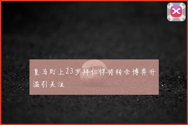 皇马盯上23岁拜仁悍将转会博弈升温引关注