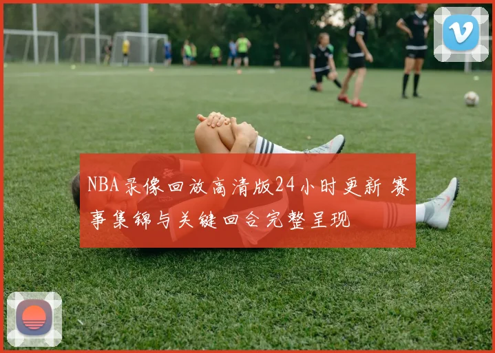 NBA录像回放高清版24小时更新 赛事集锦与关键回合完整呈现