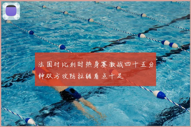 法国对比利时热身赛激战四十五分钟双方攻防拉锯看点十足