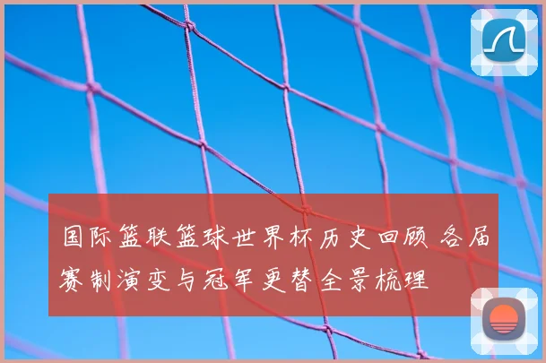 国际篮联篮球世界杯历史回顾 各届赛制演变与冠军更替全景梳理