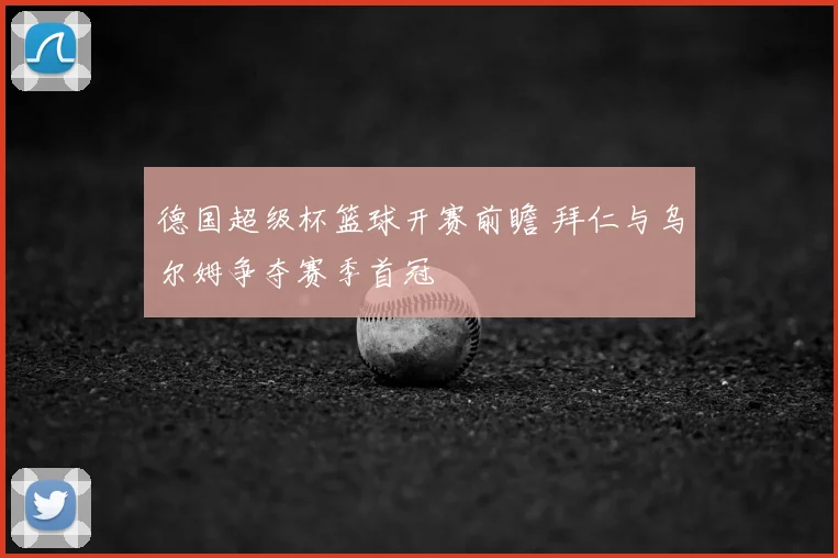 德国超级杯篮球开赛前瞻 拜仁与乌尔姆争夺赛季首冠