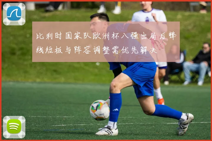 比利时国家队欧洲杯八强出局后锋线短板与阵容调整需优先解决