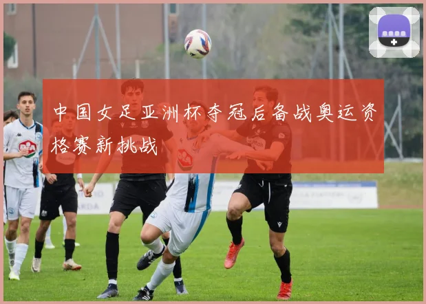中国女足亚洲杯夺冠后备战奥运资格赛新挑战