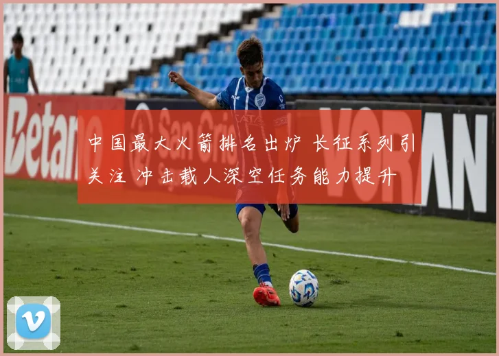 中国最大火箭排名出炉 长征系列引关注 冲击载人深空任务能力提升