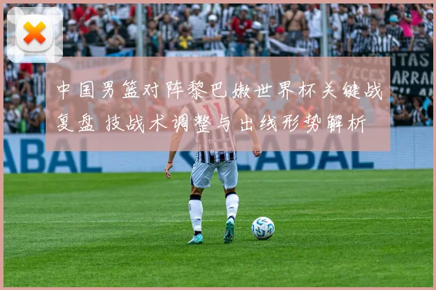 中国男篮对阵黎巴嫩世界杯关键战复盘 技战术调整与出线形势解析