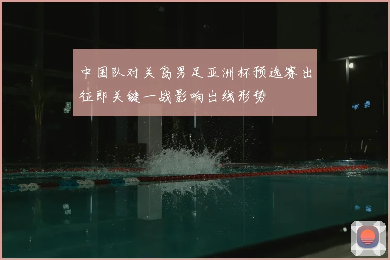 中国队对关岛男足亚洲杯预选赛出征即关键一战影响出线形势