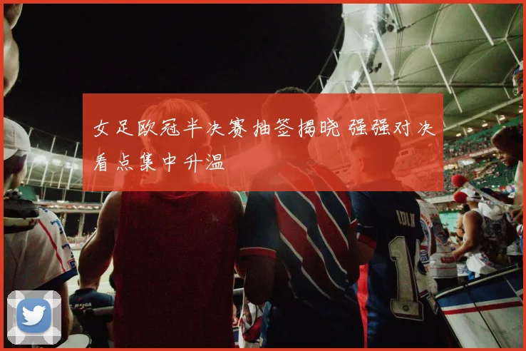 女足欧冠半决赛抽签揭晓 强强对决看点集中升温