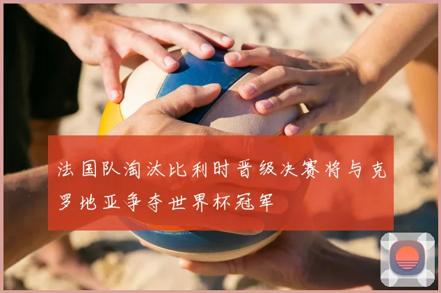 法国队淘汰比利时晋级决赛将与克罗地亚争夺世界杯冠军