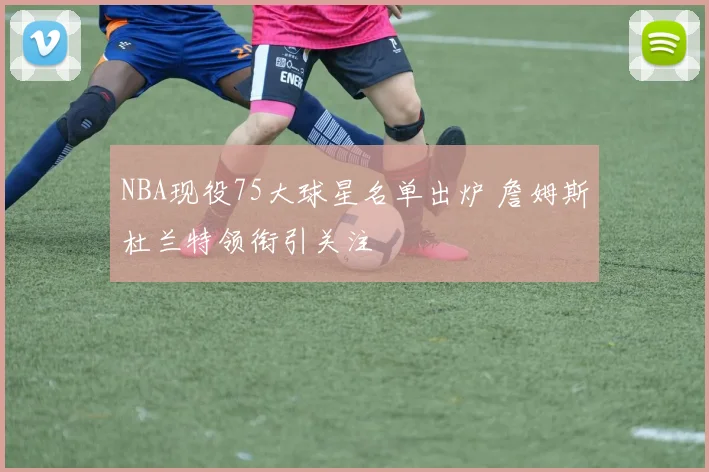 NBA现役75大球星名单出炉 詹姆斯杜兰特领衔引关注
