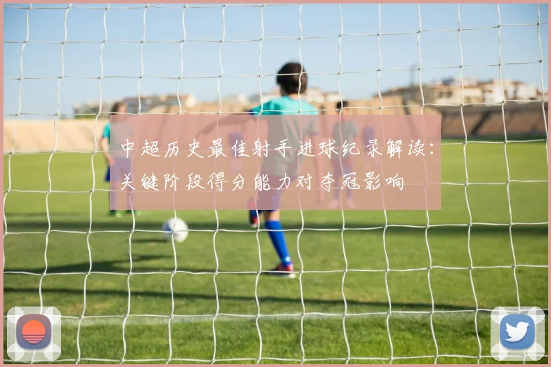 中超历史最佳射手进球纪录解读：关键阶段得分能力对夺冠影响