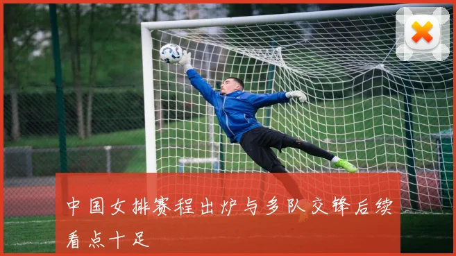 中国女排赛程出炉与多队交锋后续看点十足