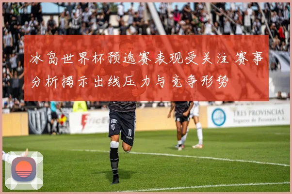 冰岛世界杯预选赛表现受关注 赛事分析揭示出线压力与竞争形势