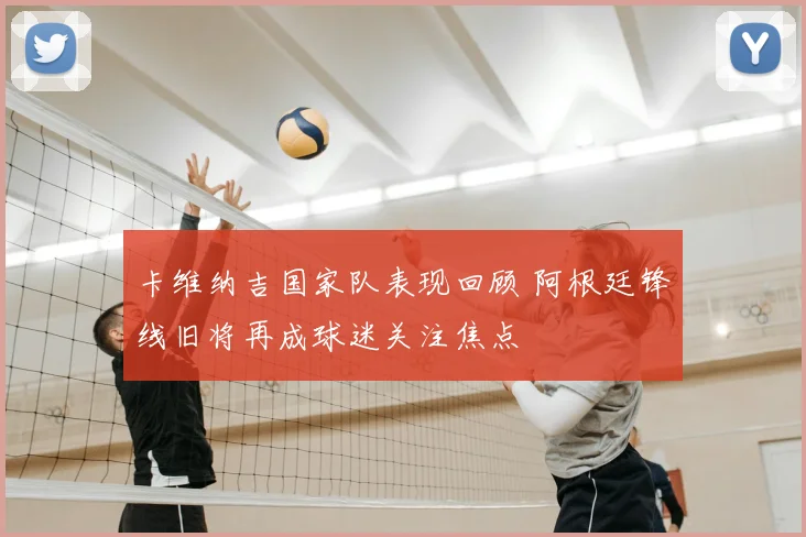 卡维纳吉国家队表现回顾 阿根廷锋线旧将再成球迷关注焦点