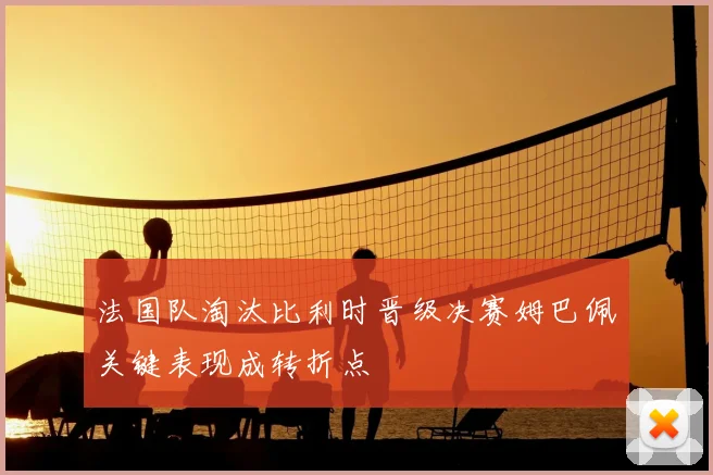 法国队淘汰比利时晋级决赛姆巴佩关键表现成转折点