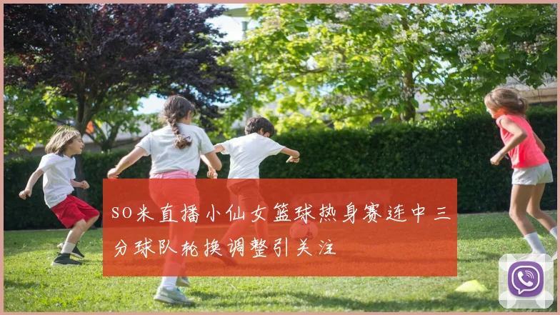 so米直播小仙女篮球热身赛连中三分球队轮换调整引关注