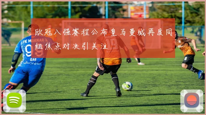 欧冠八强赛程公布皇马曼城再度同组焦点对决引关注