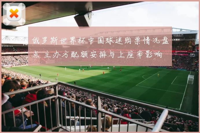 俄罗斯世界杯中国球迷购票情况盘点 主办方配额安排与上座率影响