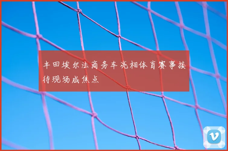 丰田埃尔法商务车亮相体育赛事接待现场成焦点
