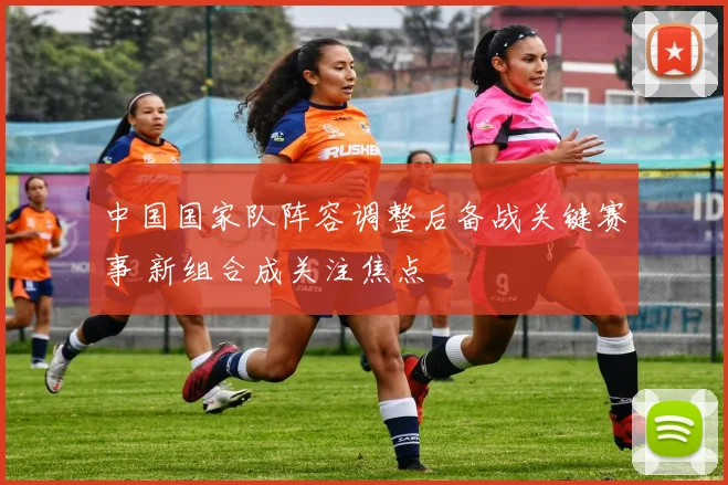 中国国家队阵容调整后备战关键赛事 新组合成关注焦点