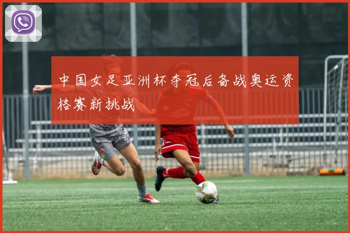中国女足亚洲杯夺冠后备战奥运资格赛新挑战