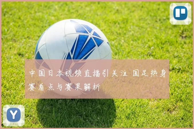 中国日本视频直播引关注 国足热身赛看点与赛果解析