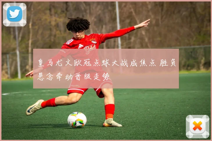 皇马尤文欧冠点球大战成焦点 胜负悬念牵动晋级走势