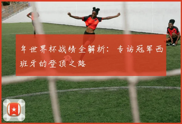 年世界杯战绩全解析:专访冠军西班牙的登顶之路