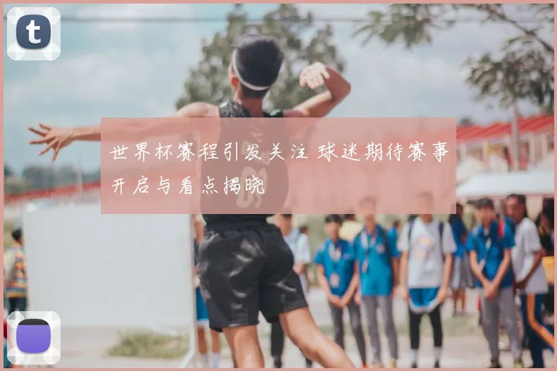 世界杯赛程引发关注 球迷期待赛事开启与看点揭晓