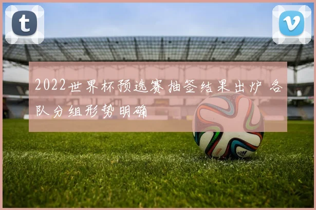 2022世界杯预选赛抽签结果出炉 各队分组形势明确