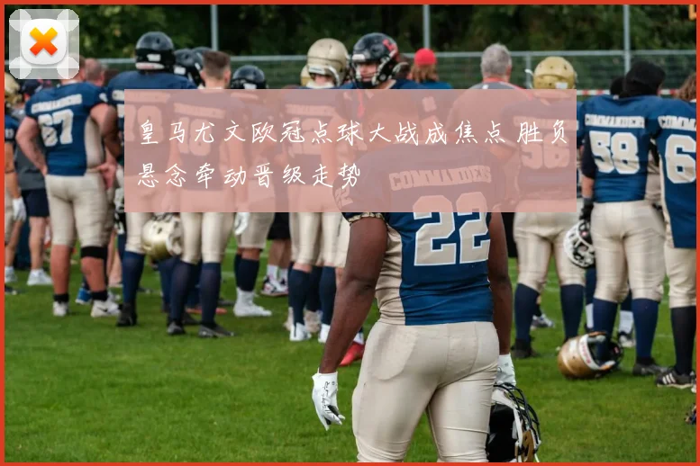 皇马尤文欧冠点球大战成焦点 胜负悬念牵动晋级走势